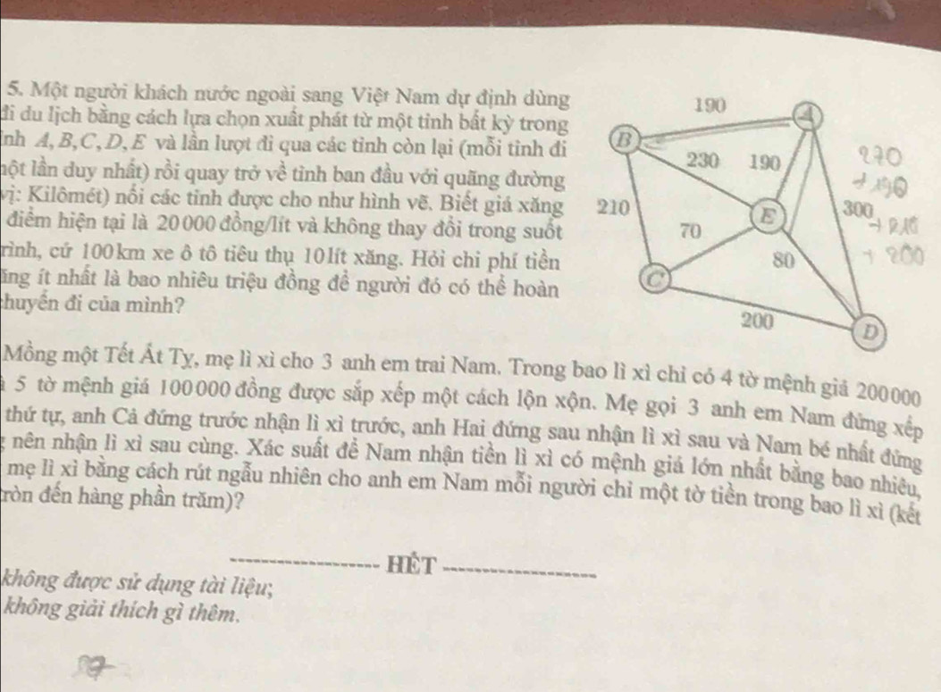 Một người khách nước ngoài sang Việt Nam dự định dùng 
đi du lịch bằng cách lựa chọn xuất phát từ một tinh bất kỳ trong 
ỉnh A, B, C, D, E và lần lượt đi qua các tỉnh còn lại (mỗi tinh đi 
lột lần duy nhất) rồi quay trở về tinh ban đầu với quãng đường 
vị: Kilômét) nối các tinh được cho như hình vẽ. Biết giá xăng 
điểm hiện tại là 20000 đồng/lít và không thay đổi trong suốt 
trình, cứ 100km xe ô tô tiêu thụ 10lít xăng. Hỏi chi phí tiền 
lăng ít nhất là bao nhiêu triệu đồng đề người đó có thể hoàn 
chuyến đi của mình? 
Mồng một Tết Át Tỵ, mẹ lì xì cho 3 anh em trai Nam. Trong bao lì xì chỉ có 4 tờ mệnh giả 200000
ậ 5 tờ mệnh giá 100000 đồng được sắp xếp một cách lộn xộn. Mẹ gọi 3 anh em Nam đứng xếp 
thứ tự, anh Cả đứng trước nhận lì xì trước, anh Hai đứng sau nhận lì xì sau và Nam bé nhất đứng 
nên nhận lì xì sau cùng. Xác suất đề Nam nhận tiền lì xì có mệnh giá lớn nhất bằng bao nhiêu, 
mẹ lì xỉ bằng cách rút ngẫu nhiên cho anh em Nam mỗi người chỉ một tờ tiền trong bao lì xì (kết 
đròn đến hàng phần trăm)? 
_HET_ 
không được sử dụng tài liệu; 
không giải thích gì thêm.