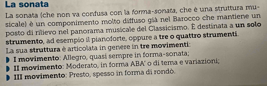 La sonata
La sonata (che non va confusa con la forma-sonata, che è una struttura mu-
sicale) è un componimento molto diffuso già nel Barocco che mantiene un
posto di rilievo nel panorama musicale del Classicismo. È destinata a un solo
strumento, ad esempio il pianoforte, oppure a tre o quattro strumenti.
La sua struttura è articolata in genere in tre movimenti:
I movimento: Allegro, quasi sempre in forma-sonata;
II movimento: Moderato, in forma ABA’ o di tema e variazioni;
III movimento: Presto, spesso in forma di rondò.