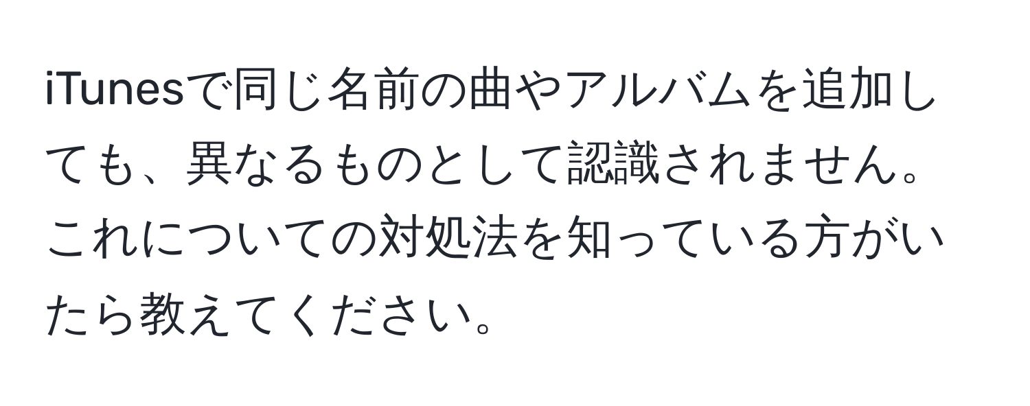 iTunesで同じ名前の曲やアルバムを追加しても、異なるものとして認識されません。これについての対処法を知っている方がいたら教えてください。