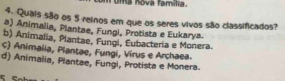 uma nova família.
4. Quais são os 5 reinos em que os seres vivos são classificados?
a) Animalia, Plantae, Fungi, Protista e Eukarya.
b) Animalia, Plantae, Fungi, Eubacteria e Monera.
c) Animalia, Plantae, Fungi, Vírus e Archaea.
d) Animalia, Plantae, Fungi, Protista e Monera.
5