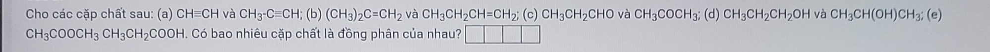 Cho các cặp chất sau: (a) CHequiv CH và CH_3-Cequiv CH; (b)(CH_3)_2C=CH_2 và CH_3CH_2CH=CH_2; (c)CH_3CH_2CHO và CH_3COCH_3; (d) CH_3CH_2CH_2OH và CH_3CH(OH)CH_3; (e)
CH_3COOCH_3CH_3CH_2COOH. Có bao nhiêu cặp chất là đồng phân của nhau?