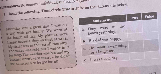 strucciones: De manera individual, realiza lo siguiene 
1. Read the following. Then circle True or False on the statements below. 
Yesterday was a great day. I was on 
a trip with my family. We were at 
the beach all day. My parents were 
happy because they weren't at work. 
My sister was in the sea all morning. 
The water was cold but I wasn't in it 
for long. The weather was hot and my 
brother wasn't very smart - he didn't 
use sunscreen so he got burnt!