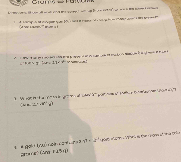 Grams Particies 
Directions: Show all work and the correct set-up (from notes) to reach the correct answer. 
1. A sample of oxygen gas (O_2) has a mass of 75.8 g. How many atoms are present? 
(Ans: 1.43* 10^(24) atoms) 
2. How many molecules are present in a sample of carbon dioxide (CO_2) with a mass 
of 168.2 g? (Ans: 2.3* 10^(24) molecules) 
3. What is the mass in grams of 1.94* 10^(26) particles of sodium bicarbonate (NaHCO_3) ? 
(Ans: 2.71* 10^4g)
4. A gold (Au) coin contains 3.47* 10^(23) gold atoms. What is the mass of the coin 
grams? (Ans: 113.5 g)