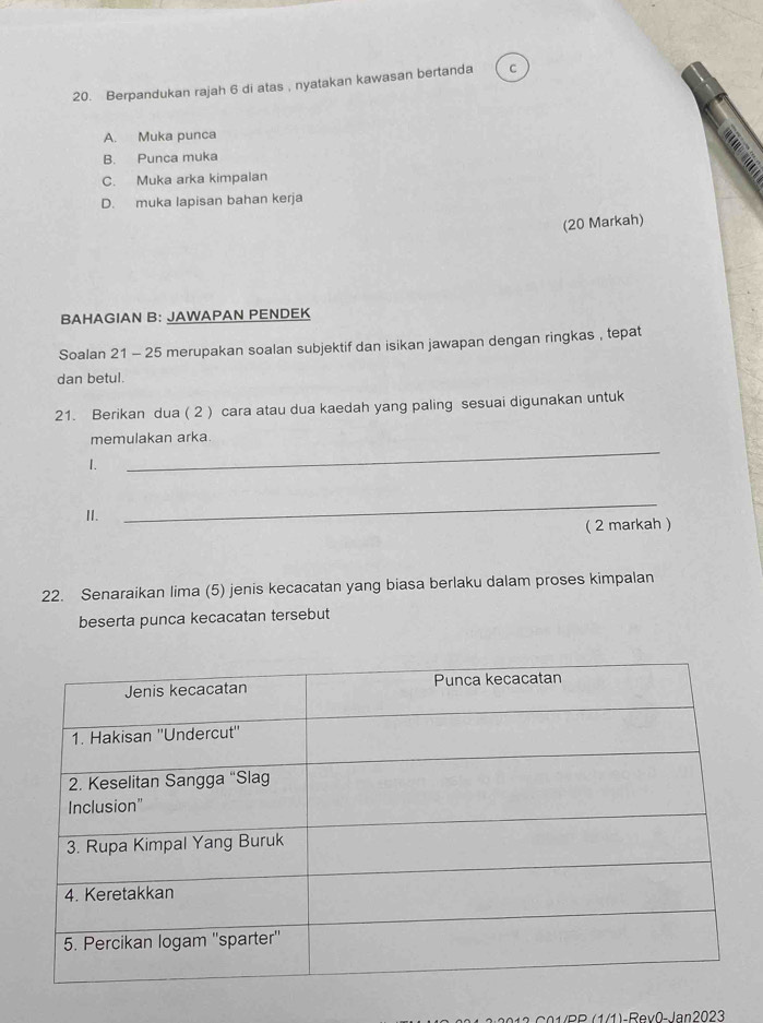 Berpandukan rajah 6 di atas , nyatakan kawasan bertanda Cc
A. Muka punca
B. Punca muka a
C. Muka arka kimpalan
D. muka lapisan bahan kerja
(20 Markah)
BAHAGIAN B: JAWAPAN PENDEK
Soalan 21 - 25 merupakan soalan subjektif dan isikan jawapan dengan ringkas , tepat
dan betul.
21. Berikan dua ( 2 ) cara atau dua kaedah yang paling sesuai digunakan untuk
memulakan arka.
1.
_
I.
_
( 2 markah )
22. Senaraikan lima (5) jenis kecacatan yang biasa berlaku dalam proses kimpalan
beserta punca kecacatan tersebut
12 C 01RR (1/1)-Rev0- Jan2023