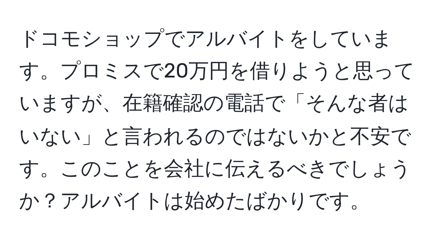 ドコモショップでアルバイトをしています。プロミスで20万円を借りようと思っていますが、在籍確認の電話で「そんな者はいない」と言われるのではないかと不安です。このことを会社に伝えるべきでしょうか？アルバイトは始めたばかりです。