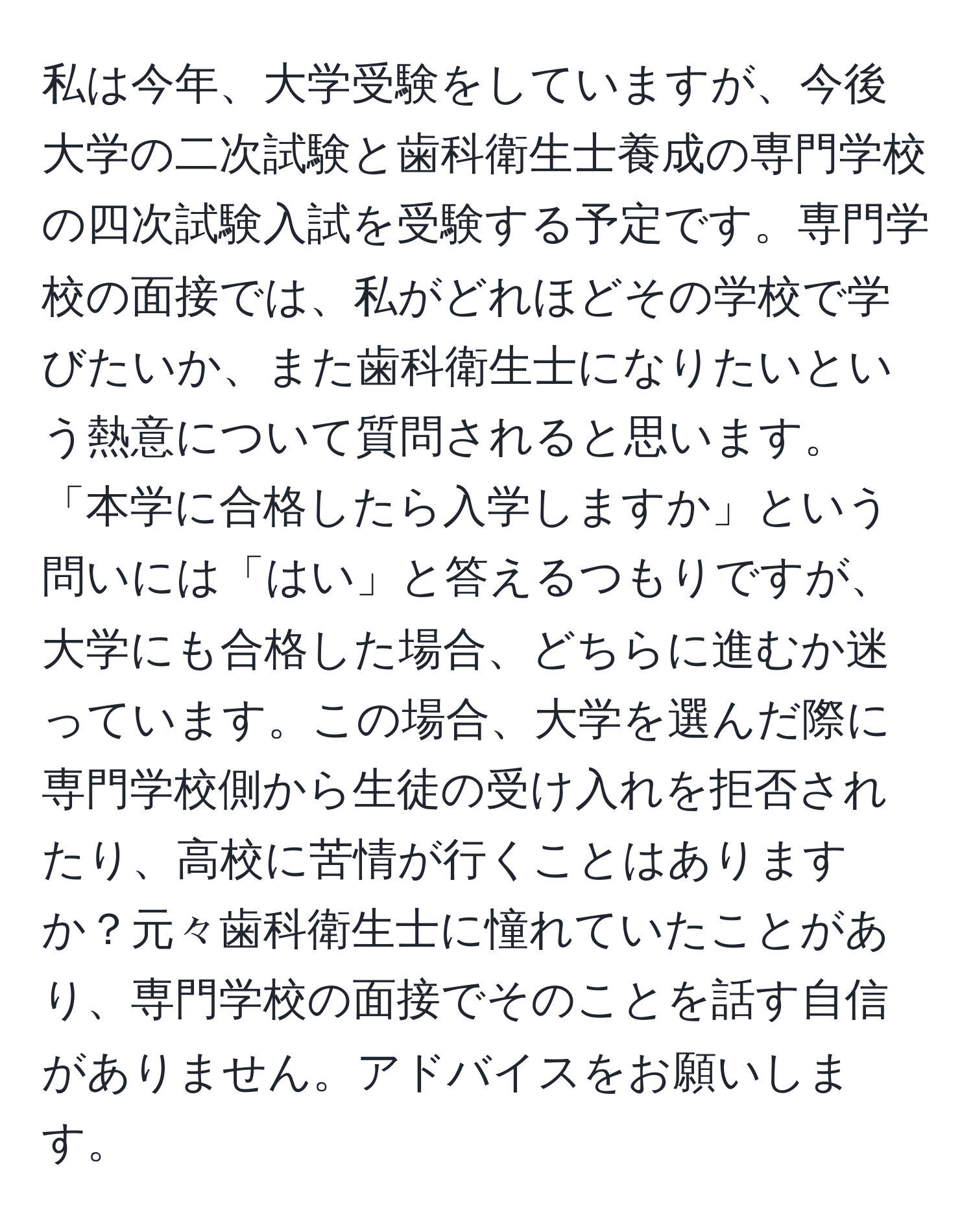 私は今年、大学受験をしていますが、今後大学の二次試験と歯科衛生士養成の専門学校の四次試験入試を受験する予定です。専門学校の面接では、私がどれほどその学校で学びたいか、また歯科衛生士になりたいという熱意について質問されると思います。「本学に合格したら入学しますか」という問いには「はい」と答えるつもりですが、大学にも合格した場合、どちらに進むか迷っています。この場合、大学を選んだ際に専門学校側から生徒の受け入れを拒否されたり、高校に苦情が行くことはありますか？元々歯科衛生士に憧れていたことがあり、専門学校の面接でそのことを話す自信がありません。アドバイスをお願いします。