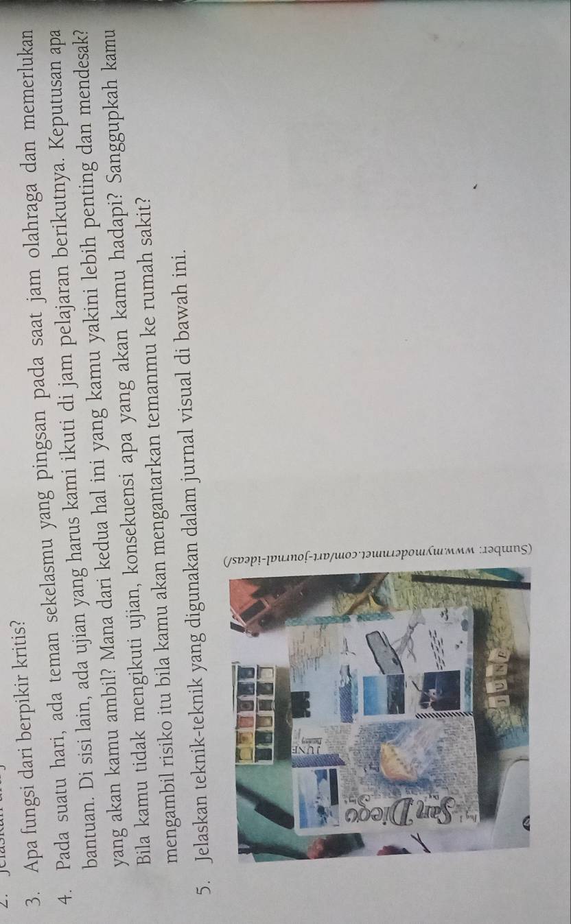 Apa fungsi dari berpikir kritis? 
4. Pada suatu hari, ada teman sekelasmu yang pingsan pada saat jam olahraga dan memerlukan 
bantuan. Di sisi lain, ada ujian yang harus kami ikuti di jam pelajaran berikutnya. Keputusan apa 
yang akan kamu ambil? Mana dari kedua hal ini yang kamu yakini lebih penting dan mendesak? 
Bila kamu tidak mengikuti ujian, konsekuensi apa yang akan kamu hadapi? Sanggupkah kamu 
mengambil risiko itu bila kamu akan mengantarkan temanmu ke rumah sakit? 
5. Jelaskan teknik-teknik yang digunakan dalam jurnal visual di bawah ini.