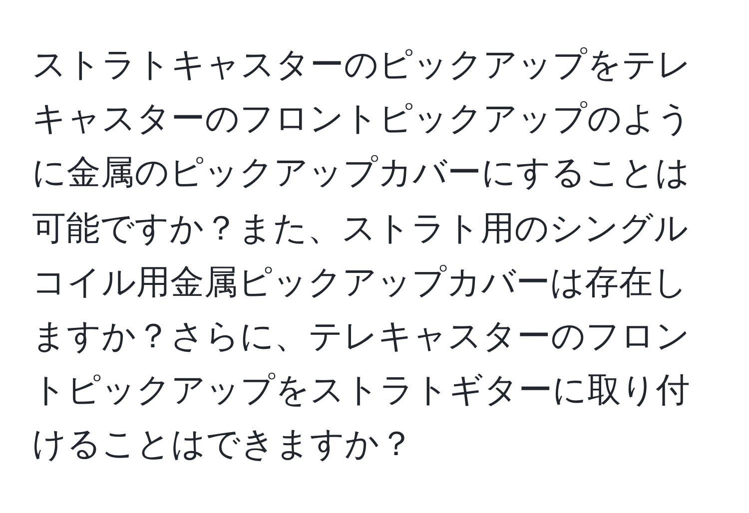 ストラトキャスターのピックアップをテレキャスターのフロントピックアップのように金属のピックアップカバーにすることは可能ですか？また、ストラト用のシングルコイル用金属ピックアップカバーは存在しますか？さらに、テレキャスターのフロントピックアップをストラトギターに取り付けることはできますか？