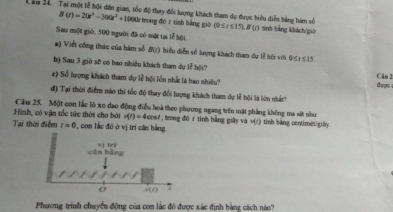Cầu 24.  Tại một lễ hội dân gian, tốc độ thay đối lượng khách tham dự được biểu diễn bằng hàm số
B'(t)=20t^3-300t^2+1000t trong đó t tính bằng giờ (0≤ t≤ 15),B'(t) tính bằng khách/giờ.
Sau một giờ, 500 người đã có mặt tại lễ hội.
a) Viết công thức của hàm số B(t) biểu diễn số lượng khách tham dự lễ hội với 0≤ t≤ 15.
b) Sau 3 giờ sẽ có bao nhiêu khách tham dự lễ hội?
Câu 2
c) Số lượng khách tham dự lễ hội lốn nhất là bao nhiêu?
được(
d) Tại thời điểm nào thì tốc độ thay đổi lượng khách tham dự lễ hội là lớn nhất?
Câu 25. Một con lắc lò xo dao động điều hoà theo phương ngang trên mặt phẳng không ma sát như
Hình, có vận tốc tức thời cho bởi v(t)=4cos t , trong đó t tính bằng giây và v(t) tính bằng centimét/giây.
Tại thời điềm t=0 , con lắc đó ở vị trí cân bằng.
Phương trình chuyển động của con lắc đó được xác định bằng cách nào?