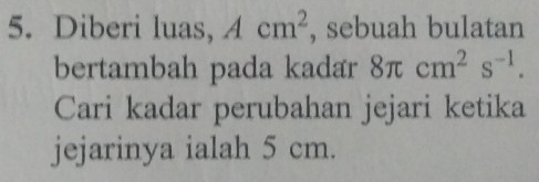 Diberi luas, Acm^2 , sebuah bulatan 
bertambah pada kadar 8π cm^2s^(-1). 
Cari kadar perubahan jejari ketika 
jejarinya ialah 5 cm.