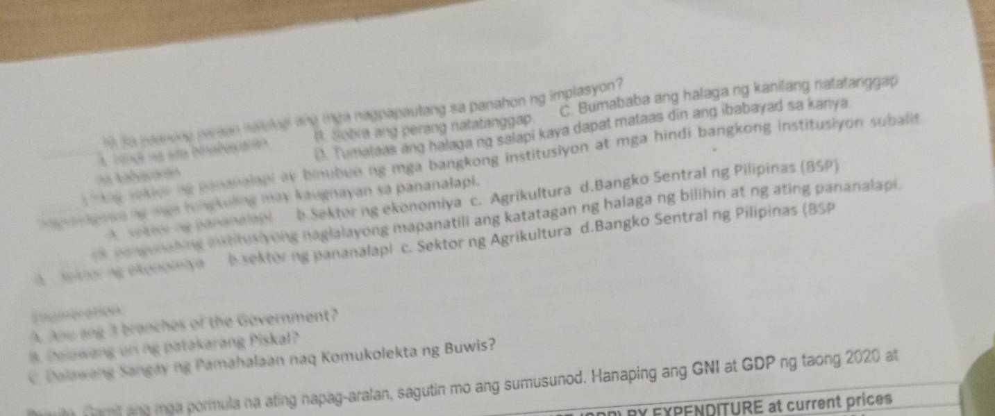 B. Sobra ang perang natatanggap. C. Bumababa ang halaga ng kanilang natatanggap
s se peanong pareen haleledl and tie nagpapautang sa panahon ng implasyon ?
D. Tumataas ang halaga ng salapi kaya dapat mataas din ang ibabayad sa kanya
s tng rokien ng penanalul ay binubue ng mga bangkong institusiyon at mga hindi bangkong institusiyon subali 
f
A sektor ng pananalapi b Sektorng ekonomiya c. Agrikultura d.Bangko Sentral ng Pilipinas (BSP)
inagaa ng mga hungkuling may kaugnayan sa pananalapi.
s8 poneunahing ixtitusiyong naglalayong mapanatili ang katatagan ng halaga ng bilihin at ng ating pananalapi.
we ng eeneeiye D.sektorng pananalapi c. Sektor ng Agrikultura d.Bangko Sentral ng Pilipinas (BSP
Eogmeration
A Ane ang 3 branches of the Government?
B. Dalawang uni ng patakarang Piskal?
C. Dalawang Sangay ng Pamahalaan naq Komukolekta ng Buwis?
m Tam and moa pormula na ating napag-aralan, sagutin mo ang sumusunod. Hanaping ang GNI at GDP ng taong 2020 at
DRY EXPENDITURE at current prices