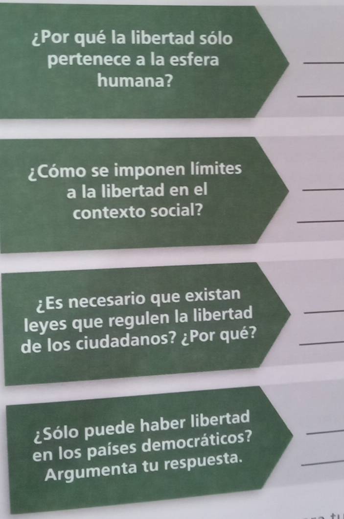 ¿Por qué la libertad sólo 
pertenece a la esfera 
humana? 
¿Cómo se imponen límites 
a la libertad en el 
contexto social? 
¿Es necesario que existan 
leyes que regulen la libertad 
de los ciudadanos? ¿Por qué? 
¿Sólo puede haber libertad 
en los países democráticos? 
Argumenta tu respuesta.