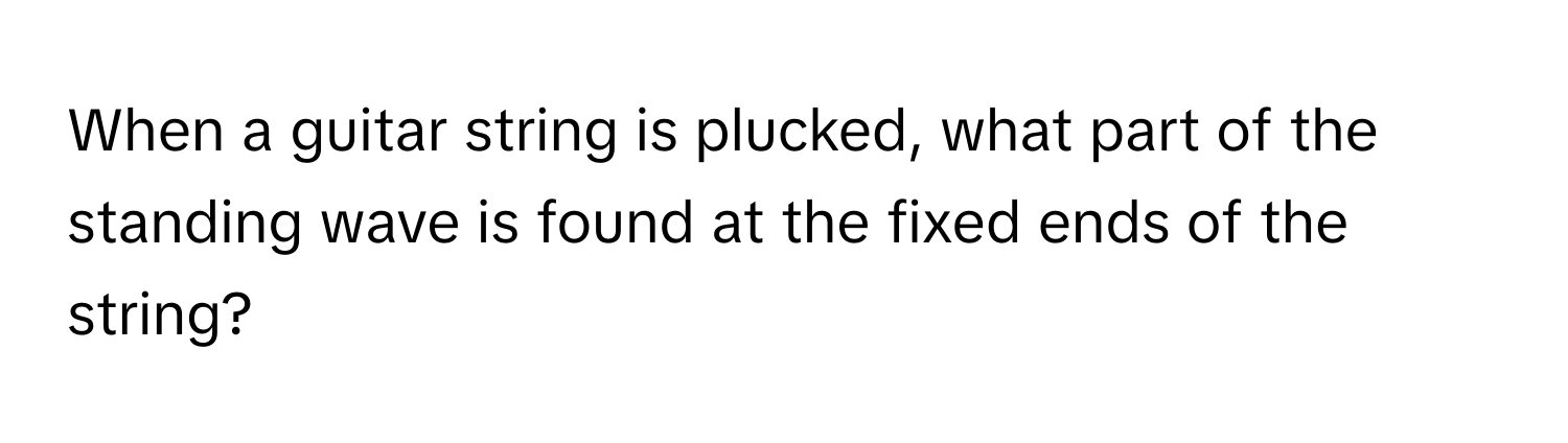 When a guitar string is plucked, what part of the standing wave is found at the fixed ends of the string?