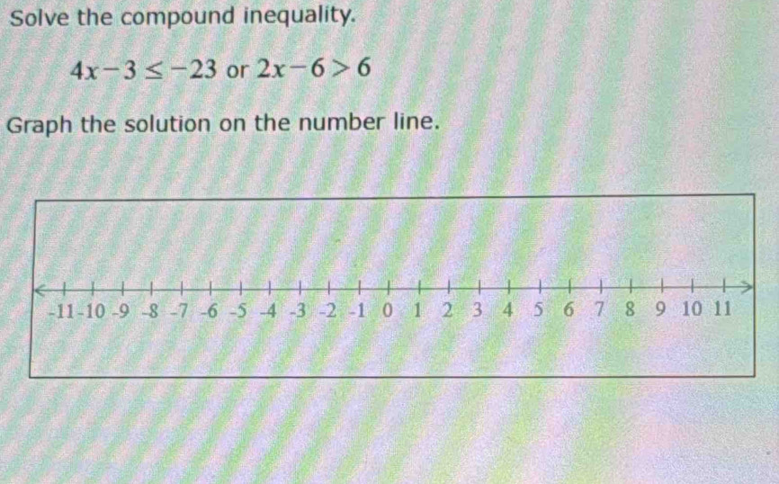 Solve the compound inequality.
4x-3≤ -23 or 2x-6>6
Graph the solution on the number line.