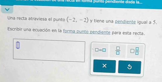 na recta en formá punto pendiente dada la... 
Una recta atraviesa el punto (-2,-2) y tiene una pendiente igual a 5. 
Escribir una ecuación en la forma punto pendiente para esta recta.
□ =□  □ /□   □  □ /□  