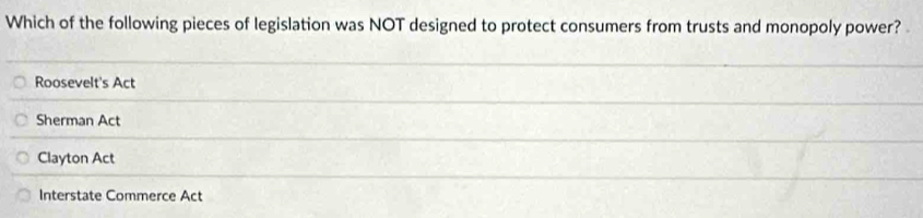 Which of the following pieces of legislation was NOT designed to protect consumers from trusts and monopoly power?
Roosevelt's Act
Sherman Act
Clayton Act
Interstate Commerce Act