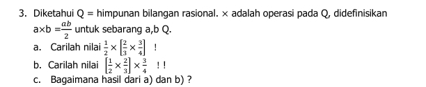 Diketahui Q= himpunan bilangan rasional. × adalah operasi pada Q, didefinisikan
a* b= ab/2  untuk sebarang a, b Q. 
a. Carilah nilai  1/2 * [ 2/3 *  3/4 ]! 
b. Carilah nilai [ 1/2 *  2/3 ]*  3/4 !!
c. Bagaimana hasil dari a) dan b) ?