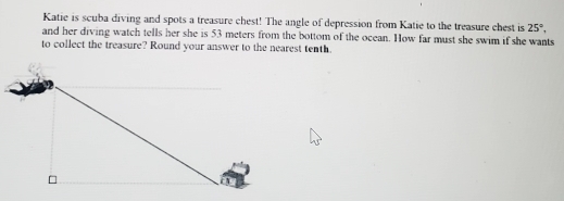 Katie is scuba diving and spots a treasure chest! The angle of depression from Katie to the treasure chest is 25°, 
and her diving watch tells her she is 53 meters from the bottom of the ocean. How far must she swim if she wants 
to collect the treasure? Round your answer to the nearest tenth.