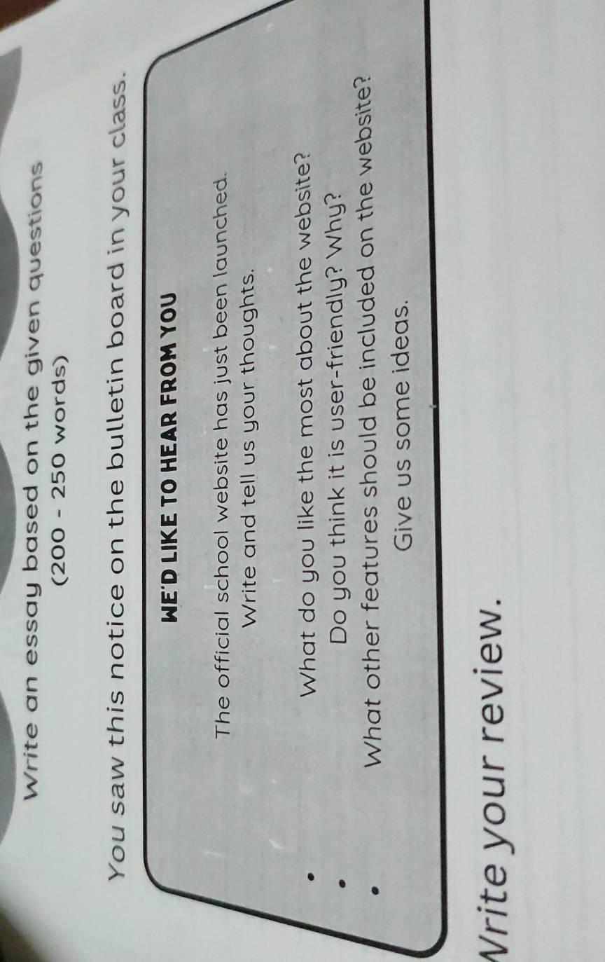 Write an essay based on the given questions 
(200 - 250 words) 
You saw this notice on the bulletin board in your class. 
WE'D LIKE TO HEAR FROM YOU 
The official school website has just been launched. 
Write and tell us your thoughts. 
What do you like the most about the website? 
Do you think it is user-friendly? Why? 
What other features should be included on the website? 
Give us some ideas. 
Write your review.