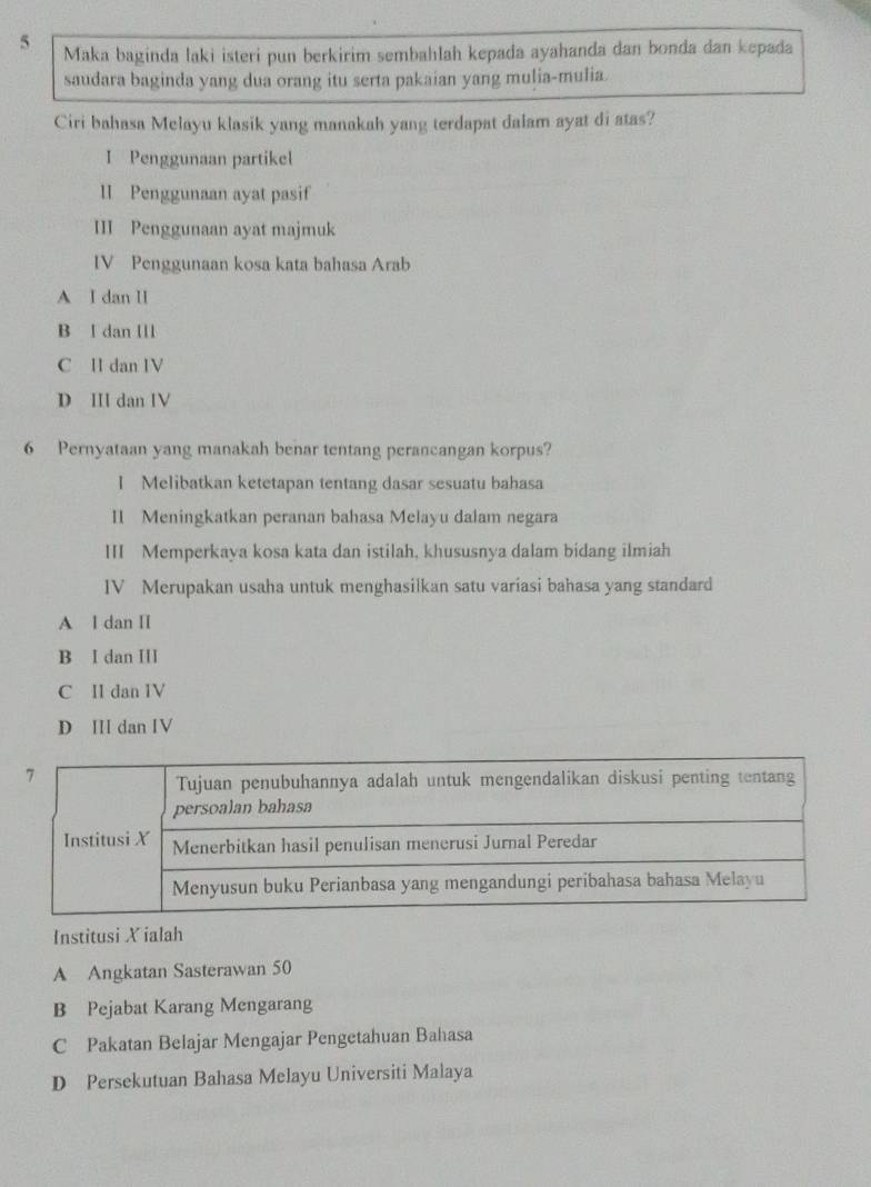 Maka baginda laki isteri pun berkirim sembahlah kepada ayahanda dan bonda dan kepada
saudara baginda yang dua orang itu serta pakaian yang mulia-mulia.
Ciri bahasa Melayu klasik yang manakah yang terdapat dalam ayat di atas?
I Penggunaan partikel
lI Penggunaan ayat pasif
III Penggunaan ayat majmuk
IV Penggunaan kosa kata bahasa Arab
A I dan II
B l dan Ill
C II dan IV
D II dan IV
6 Pernyataan yang manakah benar tentang perancangan korpus?
I Melibatkan ketetapan tentang dasar sesuatu bahasa
II Meningkatkan peranan bahasa Melayu dalam negara
III Memperkaya kosa kata dan istilah, khususnya dalam bidang ilmiah
IV Merupakan usaha untuk menghasilkan satu variasi bahasa yang standard
A l dan II
B I dan ⅢI
C II dan IV
D I dan IV
Institusi X ialah
A Angkatan Sasterawan 50
B Pejabat Karang Mengarang
C Pakatan Belajar Mengajar Pengetahuan Bahasa
D Persekutuan Bahasa Melayu Universiti Malaya