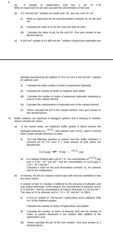 A sample of hydrochloric acid has a pH of 2.34
Write an expression for pH and calculate the concentration of this acid.
(b) A0.150moldm^(-3) solution of a weak acid, HX, also has a pH of 2.34
(i) Write an expression for the acid dissociation constant, K, for the acid
HX.
(ii) Calculate the value of K. for this acid and state its units.
(iii) Calculate the value of pK, for the acid HX. Give your answer to two
decimal places.
(c) A30.0cm^3 sample of a 0.480 mol dm^(-3) solution of potassium hydroxide was
partially neutralised by the addition of 18.0cm^3 of a 0.350 mol dm^(-3) solution
of sulphuric acid.
(i) Calculate the initial number of moles of potassium hydroxide.
(ii) Calculate the number of moles of sulphuric acid added.
(iii) Calculate the number of moles of potassium hydroxide remaining in
excess in the solution formed.
(iv) Calculate the concentration of hydroxide ions in the solution formed.
(v) Hence calculate the pH of the solution formed. Give your answer to
two decimal places.
10. Buffer solutions are important in biological systems and in industry to maintain
almost constant pH values.
(a) In the human body, one important buffer system in blood involves the
hydrogencarbonate ion, HCO_3^(- , and carbonic acid, H_2)CO_3. which is formed
when carbon dioxide dissolves in water.
(i) Use the following equation to explain how this buffer maintains a
constant pH of 7.41 even if a small amount of acid enters the
bloodstream
H_2CO_3(aq) H^+(aq)+HCO_3^(-(aq)
(ii) In a sample of blood with a pH of 7.41, the concentration of HCO_3^-(aq)
ions is 2.50* 10^-2)m ol dm^(-3) and the concentration of H_2CO_3(aq)
1.25* 10^(-3)moldm^(-3).
Calculate a value for the acid dissociation constant, K., for carbonic
acid at this temperature.
(b) In industry, the pH of a solution used to dye cloth must be controlled or else
the colour varies.
A solution of dye in a beaker is buffered by the presence of ethanoic acid
and sodium ethanoate. In the solution, the concentration of ethanoic acid is
0.15 ma 1dm^(-3) and the concentration of sodium ethanoate is 0.10moldm^(-3).
The value of K, for ethanoic acid is 1.74* 10^(-5) mol dm^(-3) at 298K
(i) A10.0cm^3 portion of 1.00 mol dm^(-3) hydrochloric acid is added to 1000
cm^3 of this buffered solution.
Calculate the number of moles of hydrochloric acid added.
(ii) Calculate the number of moles of ethanoic acid and the number of
moles of sodium ethanoate in the solution after addition of the
hydrochloric acid.
(iii) Hence calculate the pH of this new solution. Give your answer to 2
decimal places