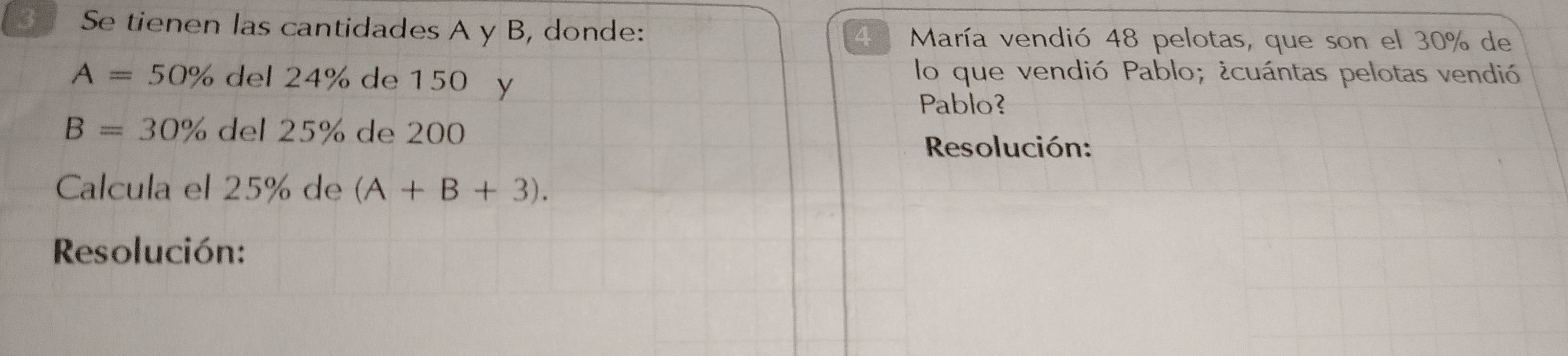 Se tienen las cantidades A y B, donde: María vendió 48 pelotas, que son el 30% de
4
A=50% lel24% de 150 y 
lo que vendió Pablo; ¿cuántas pelotas vendió 
Pablo?
B=30% del25% de 200
Resolución: 
Calcula el 25% de (A+B+3). 
Resolución: