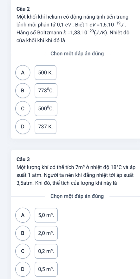 Một khối khí helium có động năng tịnh tiến trung
bình mỗi phân tử 0,1 eV . Biết 1 e V=1,6.10^(-19)J. 
Hằng số Boltzmann k=1,38.10^(-23)(J/K). Nhiệt độ
của khối khí khi đó là
Chọn một đáp án đúng
A 500 K.
B 773^0C.
C 500^0C.
D 737 K.
Câu 3
Một lượng khí có thể tích 7m^3 ở nhiệt độ 18°C và áp
suất 1 atm. Người ta nén khi đẳng nhiệt tới áp suất
3,5atm. Khi đó, thể tích của lượng khí này là
Chọn một đáp án đúng
A 5, 0m^3.
B 2, 0m^3.
C 0, 2m^3.
D 0, 5m^3.