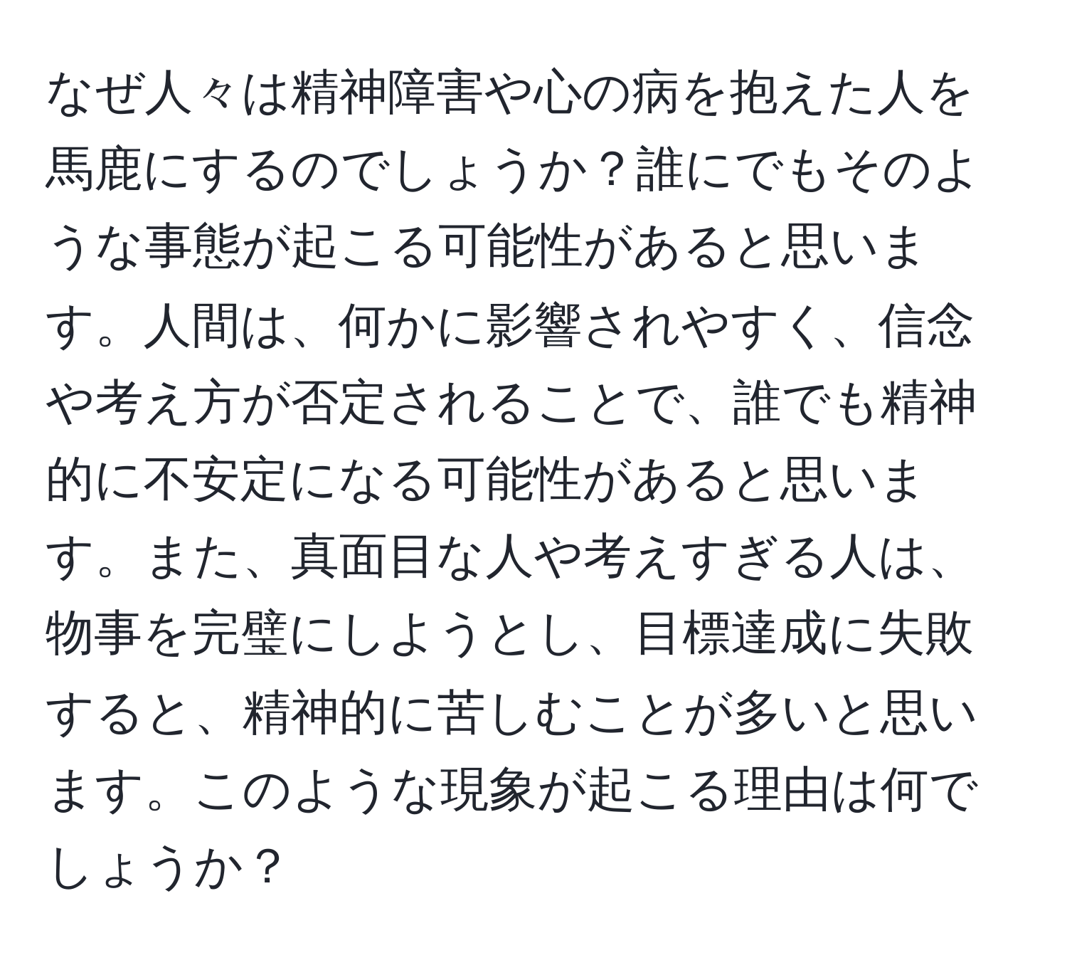 なぜ人々は精神障害や心の病を抱えた人を馬鹿にするのでしょうか？誰にでもそのような事態が起こる可能性があると思います。人間は、何かに影響されやすく、信念や考え方が否定されることで、誰でも精神的に不安定になる可能性があると思います。また、真面目な人や考えすぎる人は、物事を完璧にしようとし、目標達成に失敗すると、精神的に苦しむことが多いと思います。このような現象が起こる理由は何でしょうか？