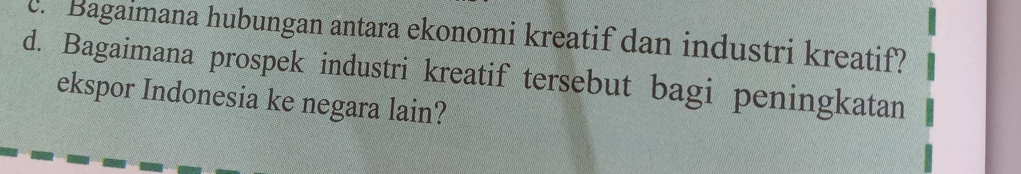 Bagaimana hubungan antara ekonomi kreatif dan industri kreatif? 
d. Bagaimana prospek industri kreatif tersebut bagi peningkatan 
ekspor Indonesia ke negara lain?