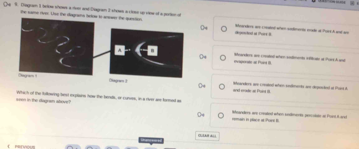 Diagram 1 below shows a river and Diagram 2 shows a close up view of a portion of
the same river. Use the diagrams below to answer the question. Meanders are created when sediments erode at Point A and are
deposited at Point B.
A B
Meanders are created when sediments infiltrate at Point A and
evaporate at Point B.
Diagram 1 Diagram 2
Meanders are created when sediments are deposited at Point A
and erode at Point B.
Which of the following best explains how the bends, or curves, in a river are formed as
seen in the diagram above? Meanders are created when sediments percolate at Point A and
remain in place at Point B.
CLEAR ALL
Unanswered
PREVIOUS