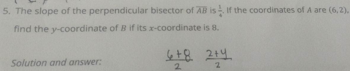 The slope of the perpendicular bisector of overline AB is  1/4 . If the coordinates of A are (6,2), 
find the y-coordinate of B if its x-coordinate is 8. 
Solution and answer: