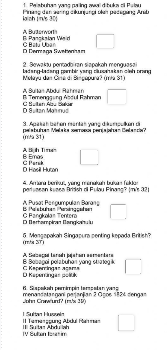 Pelabuhan yang paling awal dibuka di Pulau
Pinang dan sering dikunjungi oleh pedagang Arab
ialah (m/s 30)
A Butterworth
B Pangkalan Weld
C Batu Uban
D Dermaga Swettenham
2. Sewaktu pentadbiran siapakah menguasai
ladang-ladang gambir yang diusahakan oleh orang
Melayu dan Cina di Singapura? (m/s 31)
A Sultan Abdul Rahman
B Temenggung Abdul Rahman
C Sultan Abu Bakar
D Sultan Mahmud
3. Apakah bahan mentah yang dikumpulkan di
pelabuhan Melaka semasa penjajahan Belanda?
(m/s 31)
A Bijih Timah
B Emas
C Perak
D Hasil Hutan
4. Antara berikut, yang manakah bukan faktor
perluasan kuasa British di Pulau Pinang? (m/s 32)
A Pusat Pengumpulan Barang
B Pelabuhan Persinggahan
C Pangkalan Tentera
D Berhampiran Bangkahulu
5. Mengapakah Singapura penting kepada British?
(m/s 37)
A Sebagai tanah jajahan sementara
B Sebagai pelabuhan yang strategik
C Kepentingan agama
D Kepentingan politik
6. Siapakah pemimpin tempatan yang
menandatangani perjanjian 2 Ogos 1824 dengan
John Crawfurd? (m/s 39)
I Sultan Hussein
II Temenggung Abdul Rahman
III Sultan Abdullah
IV Sultan Ibrahim