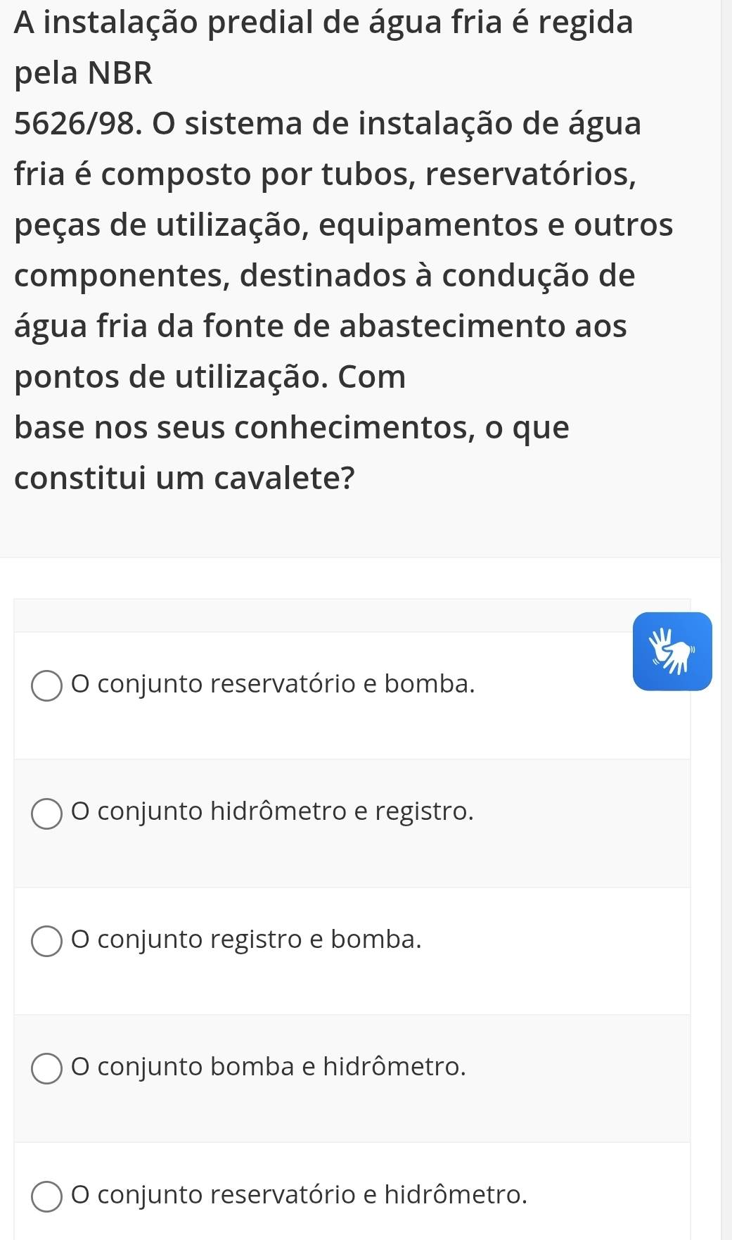 A instalação predial de água fria é regida
pela NBR
5626/98. O sistema de instalação de água
fria é composto por tubos, reservatórios,
peças de utilização, equipamentos e outros
componentes, destinados à condução de
água fria da fonte de abastecimento aos
pontos de utilização. Com
base nos seus conhecimentos, o que
constitui um cavalete?
O conjunto reservatório e bomba.
O conjunto hidrômetro e registro.
O conjunto registro e bomba.
O conjunto bomba e hidrômetro.
O conjunto reservatório e hidrômetro.