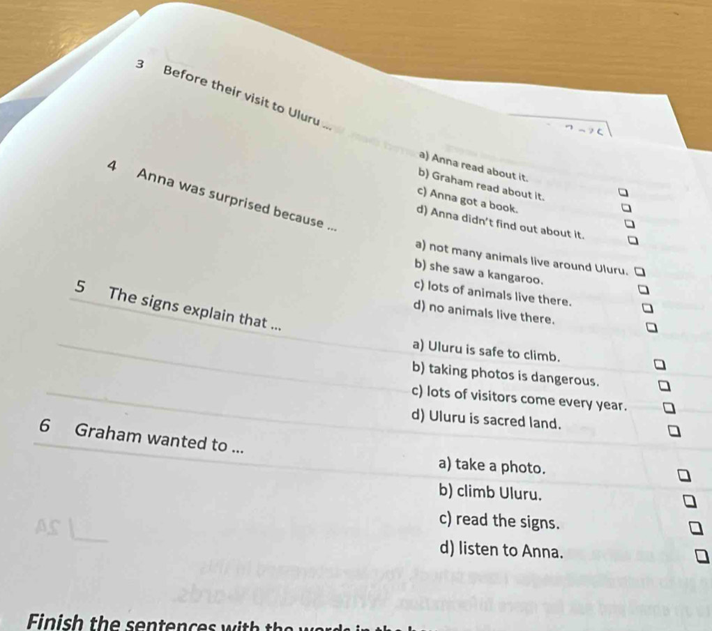 Before their visit to Uluru
a) Anna read about it.
b) Graham read about it.
4 Anna was surprised because ..
c) Anna got a book.
d) Anna didn't find out about it.
a) not many animals live around Uluru.
b) she saw a kangaroo.
c) lots of animals live there.
5 The signs explain that ...
d) no animals live there.
a) Uluru is safe to climb.
b) taking photos is dangerous.
c) lots of visitors come every year.
d) Uluru is sacred land.
6 Graham wanted to ...
a) take a photo.
b) climb Uluru.
c) read the signs.
d) listen to Anna.
Finish the sen ten