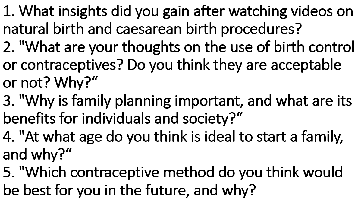 What insights did you gain after watching videos on 
natural birth and caesarean birth procedures? 
2. "What are your thoughts on the use of birth control 
or contraceptives? Do you think they are acceptable 
or not? Why?“ 
3. "Why is family planning important, and what are its 
benefits for individuals and society?” 
4. "At what age do you think is ideal to start a family, 
and why?“ 
5. "Which contraceptive method do you think would 
be best for you in the future, and why?