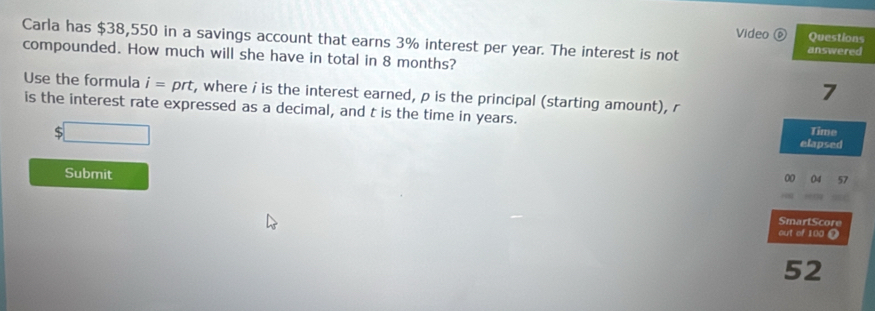 Video ⑥ Questions 
Carla has $38,550 in a savings account that earns 3% interest per year. The interest is not answered 
compounded. How much will she have in total in 8 months? 
7 
Use the formula i=prt , where i is the interest earned, ρ is the principal (starting amount), r
is the interest rate expressed as a decimal, and t is the time in years. 
Time 
elapsed 
Submit 
00 04 57 
SmartScore 
out of 100 @ 
52