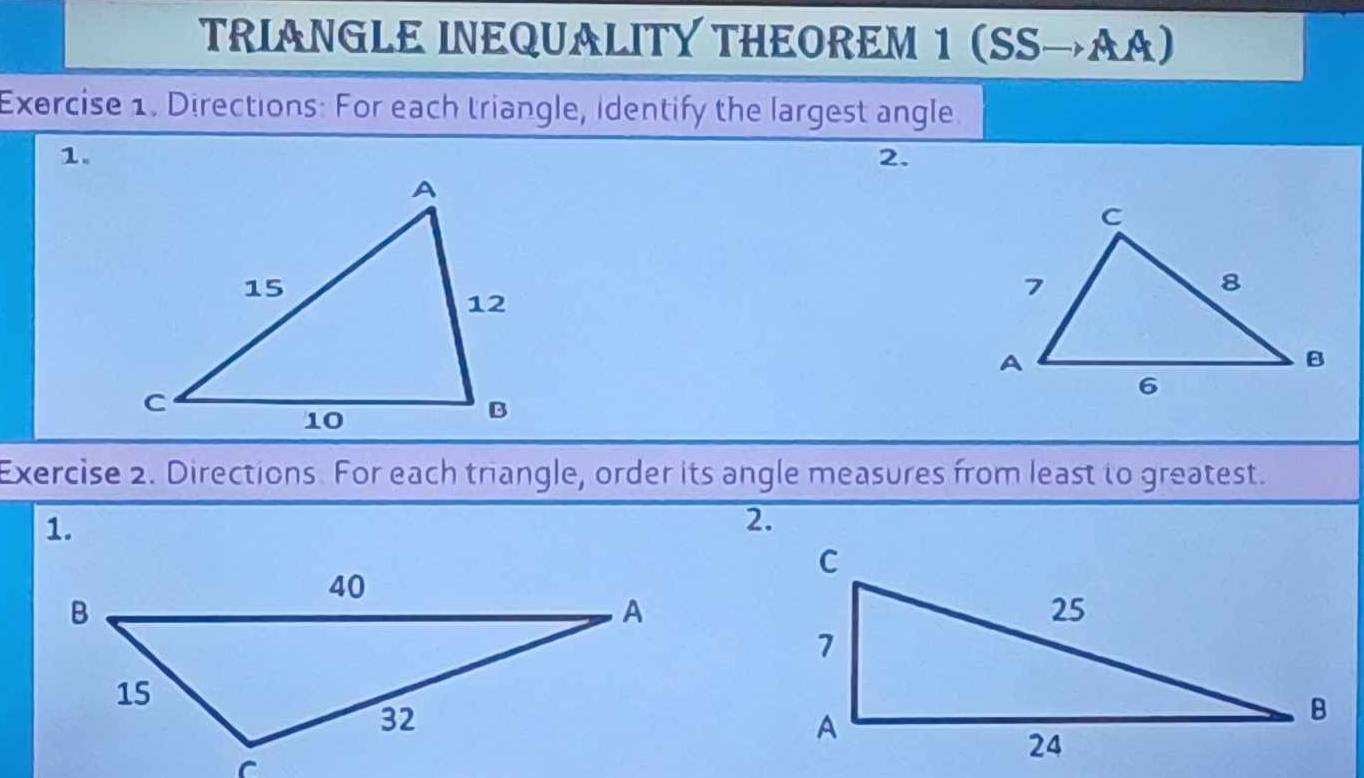 TRIANGLE INEQUALITY THEOREM 1 (SSto AA)
Exercise 1. Directions: For each triangle, identify the largest angle 
1. 
2. 
Exercise 2. Directions. For each triangle, order its angle measures from least to greatest. 
1. 
2.