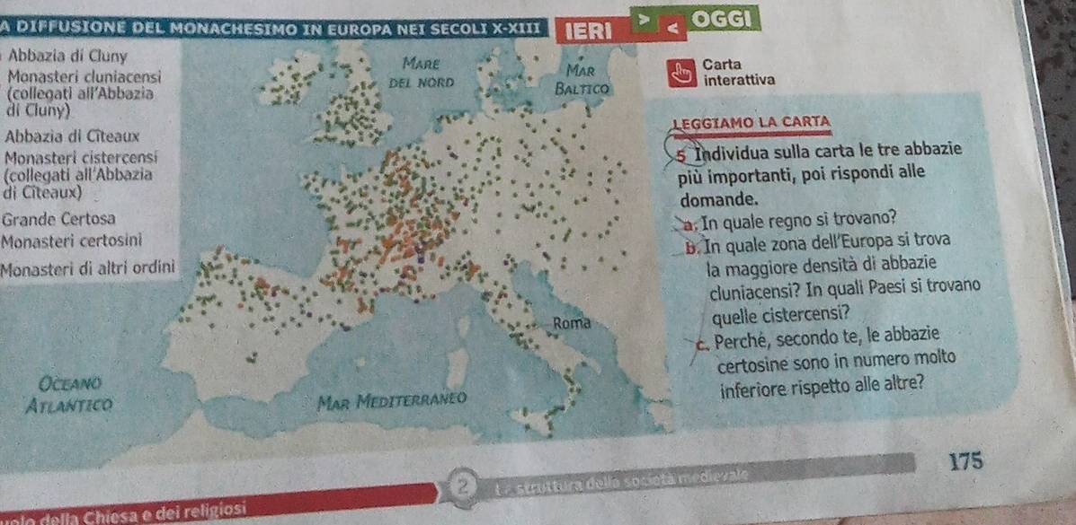 A DIFFUSIONE DEL MONACHESIMO iN EUROPA NEI SECOLI X-XIII IERI OGGI 
Abbazia di Cluny Mare Carta 
Monasteri cluniacensi Mar 
(collegaţi all’Abbazia DEL NORD Baltico interattiva 
di Cluny) 
Abbazia di Citeaux LEGGIAMO LA CARTA 
Monasteri cisterçensi 
(collegati all´Abbazia 5 Individua sulla carta le tre abbazie 
di Citeaux) più importanti, poi rispondi alle 
domande. 
Grande Certosa 
Monasteri certosini a. In quale regno si trovano? 
B. In quale zona dell Europa si trova 
Monasteri di altri ordini la maggiore densità di abbazie 
cluniacensi? In quali Paesi si trovano 
Roma quelle cistercensi? 
é. Perché, secondo te, le abbazie 
certosine sono in numero molto 
Oceano 
Atlantico Mar Mediterraneo 
inferiore rispetto alle altre? 
175 
e o e la hiesa e dei religiosi 2 º L a struttura della sosietá medievale