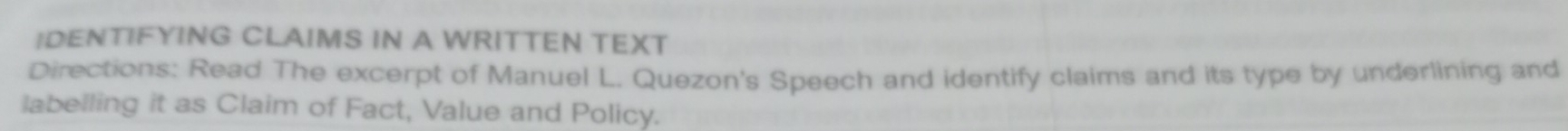 IDENTIFYING CLAIMS IN A WRITTEN TEXT 
Directions: Read The excerpt of Manuel L. Quezon's Speech and identify claims and its type by underlining and 
labelling it as Claim of Fact, Value and Policy.