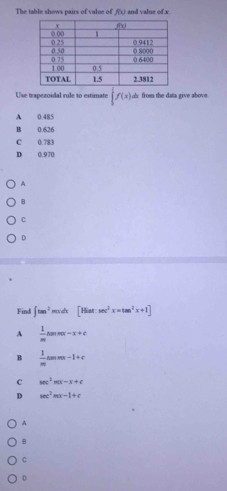 The table shows pairs of value of f(x) and value of x.
Use trapezoidal rule to estimate ∈tlimits _0^(1f(x) dx from the data give above.
A 0.485
B 0.626
C 0.783
D 0.970
A
B
C
D
Find ∈t tan ^2)mxdx [H nt: sec^2x=tan^2x+1]
A  1/m tan mx-x+c
B  1/m tan mx-1+c
C sec^2mx-x+c
D sec^2mx-1+c
A
B
C
D