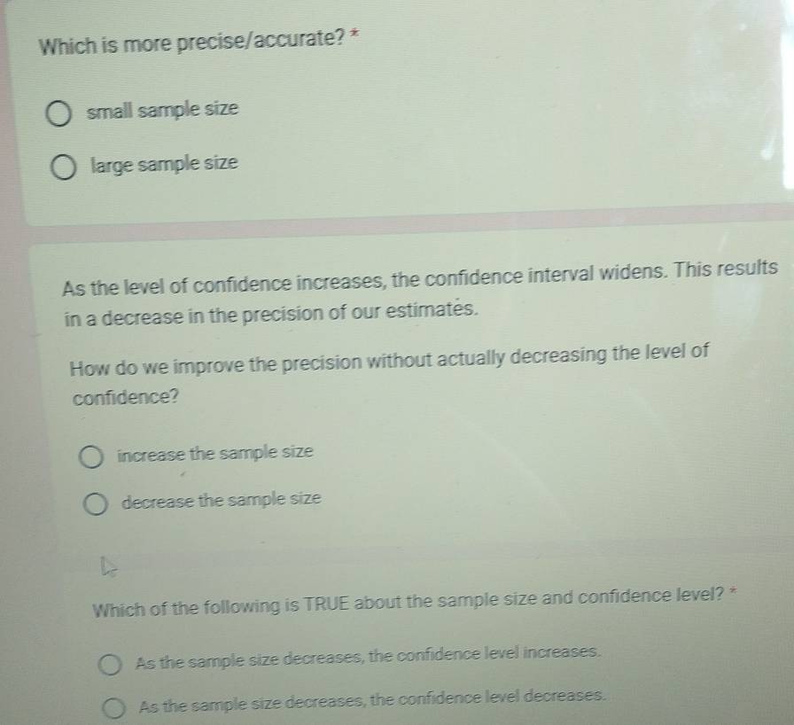 Which is more precise/accurate? *
small sample size
large sample size
As the level of confidence increases, the confidence interval widens. This results
in a decrease in the precision of our estimates.
How do we improve the precision without actually decreasing the level of
confidence?
increase the sample size
decrease the sample size
Which of the following is TRUE about the sample size and confidence level? *
As the sample size decreases, the confidence level increases.
As the sample size decreases, the confidence level decreases.