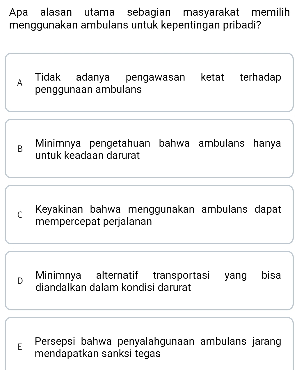 Apa alasan utama sebagian masyarakat memilih
menggunakan ambulans untuk kepentingan pribadi?
A Tidak adanya pengawasan ketat terhadap
penggunaan ambulans
B Minimnya pengetahuan bahwa ambulans hanya
untuk keadaan darurat
C Keyakinan bahwa menggunakan ambulans dapat
mempercepat perjalanan
D Minimnya alternatif transportasi yang bisa
diandalkan dalam kondisi darurat
E Persepsi bahwa penyalahgunaan ambulans jarang
mendapatkan sanksi tegas