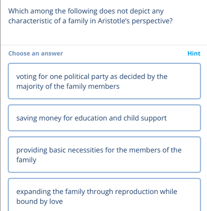 Which among the following does not depict any
characteristic of a family in Aristotle’s perspective?
Choose an answer Hint
voting for one political party as decided by the
majority of the family members
saving money for education and child support
providing basic necessities for the members of the
family
expanding the family through reproduction while
bound by love