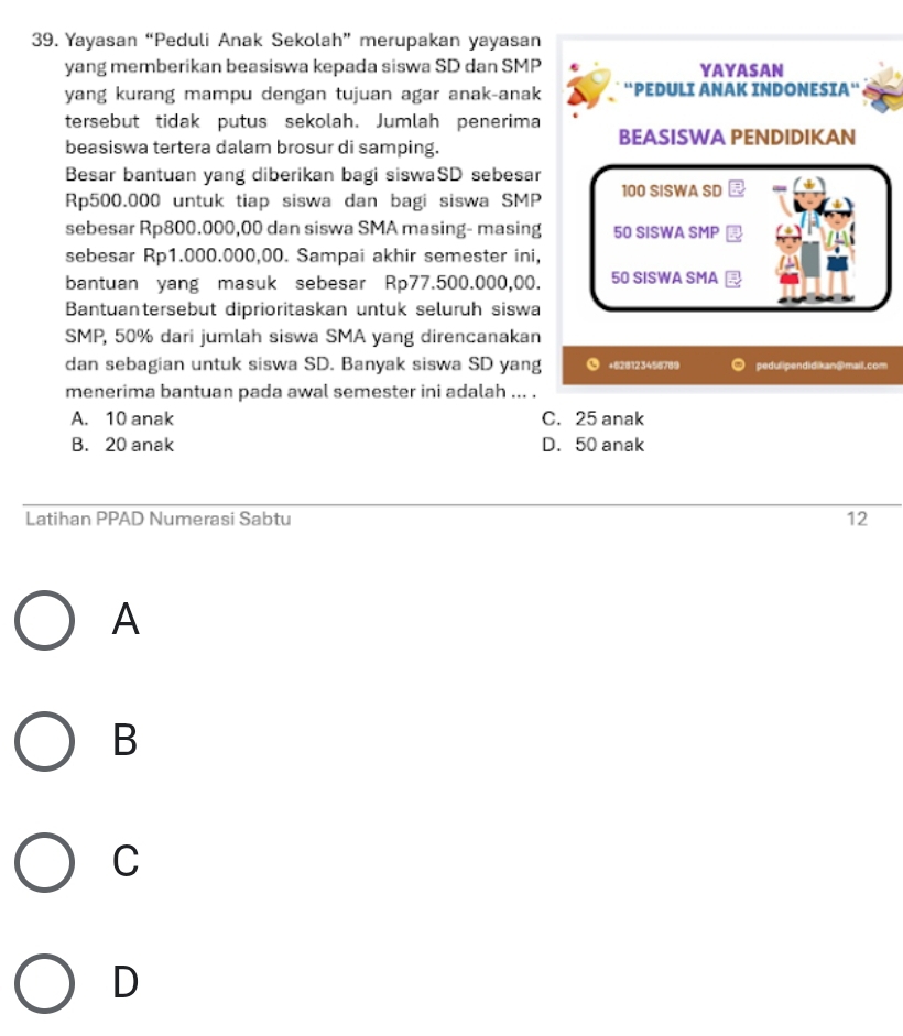 Yayasan “Peduli Anak Sekolah” merupakan yayasan
yang memberikan beasiswa kepada siswa SD dan SMP YAYASAN
yang kurang mampu dengan tujuan agar anak-anak 'PEDULI ANAK INDONESIA“
tersebut tidak putus sekolah. Jumlah penerima BEASISWA PENDIDIKAN
beasiswa tertera dalam brosur di samping.
Besar bantuan yang diberikan bagi siswaSD sebesar
Rp500.000 untuk tiap siswa dan bagi siswa SMP 100 SISWA SD
sebesar Rp800.000,00 dan siswa SMA masing- masing 50 SISWA SMP
sebesar Rp1.000.000,00. Sampai akhir semester ini,
bantuan yang masuk sebesar Rp77.500.000,00. 50 SISWA SMA
Bantuantersebut diprioritaskan untuk seluruh siswa
SMP, 50% dari jumlah siswa SMA yang direncanakan
dan sebagian untuk siswa SD. Banyak siswa SD yang +62 $123496760 pedulipendidikan@mail.com
menerima bantuan pada awal semester ini adalah ... .
A. 10 anak C. 25 anak
B. 20 anak D. 50 anak
Latihan PPAD Numerasi Sabtu 12
A
B
C
D