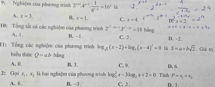 9: Nghiệm của phương trình 2^(x+1)· 4^(x-1)·  1/8^(1-x) =16^x là
A. x=3. B. x=1. C. x=4. D. x=2
10: Tổng tất cả các nghiệm của phương trình 2^(x^2)-2x-1.3^(x^2)-2x=18 bằng x-14-x-2-t
A. 1. B. -1. C. 2. D. −2.
11: Tổng các nghiệm của phương trình log _sqrt(3)(x-2)+log _3(x-4)^2=0 là S=a+bsqrt(2). Giá trị
biểu thức Q=ab bằng
A. 0. B. 3. C. 9. D. 6.
2: Gọi x_1, x_2 là hai nghiệm của phương trình log _2^(2x-3log _2)x+2=0 , Tinh P=x_1+x_2.
A. 6. B. -3. C. 2. D. 3