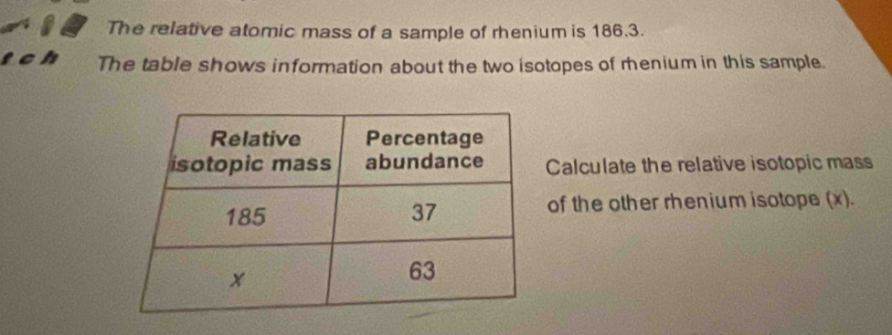 The relative atomic mass of a sample of rhenium is 186.3. 
is The table shows information about the two isotopes of menium in this sample. 
Calculate the relative isotopic mass 
of the other rhenium isotope (x) .