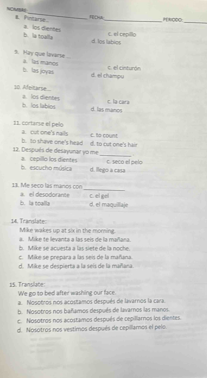 NOMBRE:
_
FEICHA:_ PERIODO:
B. Pintarse...
a. los dientes
c. el cepilllo
b. la toalla d. los labios
9. Hay que lavarse
a. las manos c. el cinturón
b. las joyas d. el champu
10. Afeitarse..
a. los dientes
c. la cara
b. los labios d. las manos
11. cortarse el pelo
a. cut one's nails c. to count
b. to shave one's head d. to cut one's hair
12. Después de desayunar yo me
_
.
a. cepillo los dientes c. seco el pelo
b. escucho música d. llego a casa
_
13. Me seco las manos con
a. el desodorante c. el gel
b. la toalla d. el maquillaje
14. Translate:
Mike wakes up at six in the morning.
a. Mike te levanta a las seis de la mañana.
b. Mike se acuesta a las siete de la noche.
c. Mike se prepara a las seis de la mañana.
d. Mike se despierta a la seis de la mañana.
15. Translate:
We go to bed after washing our face.
a. Nosotros nos acostamos después de lavarnos la cara.
b. Nosotros nos bañamos después de lavarnos las manos.
c. Nosotros nos acostamos después de cepillarnos los dientes.
d. Nosotros nos vestimos después de cepillamos el pelo.