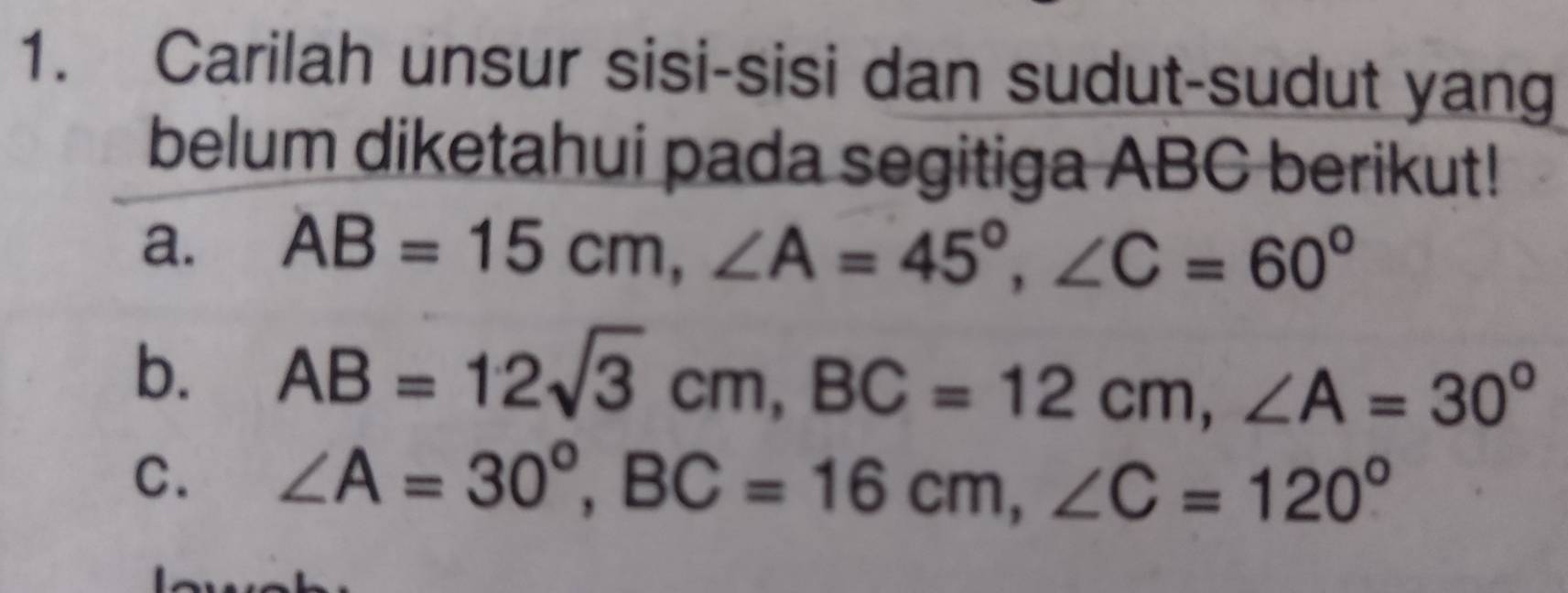 Carilah unsur sisi-sisi dan sudut-sudut yang 
belum diketahui pada segitiga ABC berikut! 
a. AB=15cm, ∠ A=45°, ∠ C=60°
b. AB=12sqrt(3)cm, BC=12cm, ∠ A=30°
C. ∠ A=30°, BC=16cm, ∠ C=120°