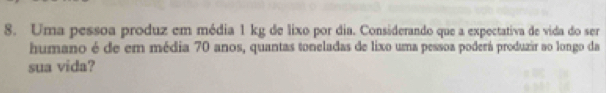 Uma pessoa produz em média 1 kg de lixo por dia. Considerando que a expectativa de vida do ser 
humano é de em média 70 anos, quantas toneladas de lixo uma pessoa poderá produzir ao longo da 
sua vida?