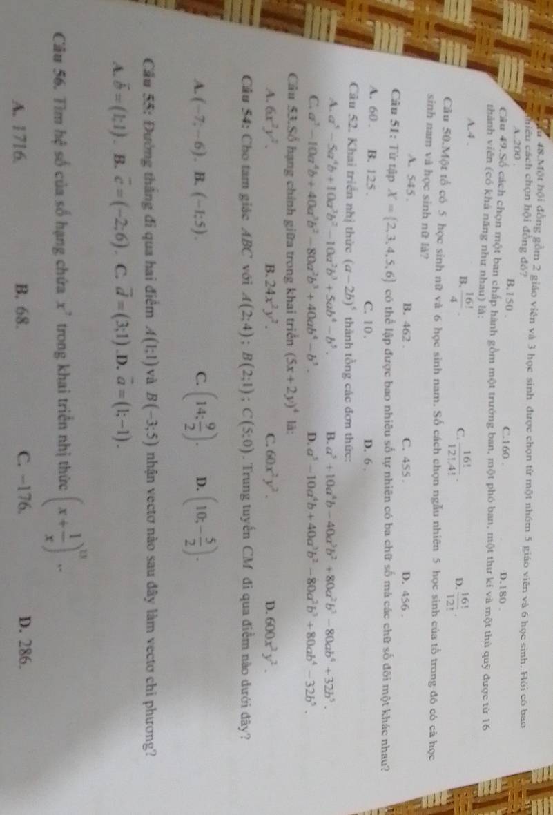 Tu 48.Một hội đồng gồm 2 giáo viên và 3 học sinh được chọn từ một nhóm 5 giáo viên và 6 học sinh. Hỏi có bao
chiêu cách chọn hội đồng đỏ?
A.200 . B.1 50 . C.160 . D.180 .
Câu 49.Số cách chọn một ban chấp hành gồm một trưởng ban, một phó ban, một thư kí và một thủ quỹ được từ 16
thành viên (có khá năng như nhau) là:
A.4 . B.  16!/4 .
C.  16!/12!.4! .  16!/12! .
D.
Câu 50.Một tổ có 5 học sinh nữ và 6 học sinh nam. Số cách chọn ngẫu nhiên 5 học sinh của tổ trong đó có cả học
sinh nam và học sinh nữ là?
A. 545 . B. 462 . C. 455 . D. 456 .
Câu 51: Từ tập X= 2,3,4,5,6 có thể lập được bao nhiêu số tự nhiên có ba chữ số mà các chữ số đôi một khác nhau?
A. 60 . B. 125 . C. 10 . D. 6 .
Câu 52. Khai triển nhị thức (a-2b)^5 thành tồng các đơn thức:
A. a^5-5a^4b+10a^3b^2-10a^2b^3+5ab^4-b^5. B. a^5+10a^4b-40a^3b^2+80a^2b^3-80ab^4+32b^5.
C. a^3-10a^4b+40a^3b^2-80a^2b^3+40ab^4-b^3. D. a^5-10a^4b+40a^3b^2-80a^2b^3+80ab^4-32b^5.
Câu 53.Số hạng chính giữa trong khai triển (5x+2y)^4 lā:
A. 6x^2y^2. B. 24x^2y^2. C. 60x^2y^2. D. 600x^2y^2.
Câu 54: Cho tam giác ABC với A(2;4);B(2;1);C(5;0). Trung tuyển CM đi qua điểm nào đưới đây?
A. (-7;-6). B. (-1;5). C. (14: 9/2 ). D. (10;- 5/2 ).
Cầu 55: Đường thắng đi qua hai điểm A(1;1) và B(-3;5) nhận vectơ nào sau đây làm vectơ chi phương?
A. vector b=(1,1). B. overline c=(-2;6). C. vector d=(3;1).D. vector a=(1;-1).
Câu 56. Tìm hxi số của số hạng chứa x^7 trong khai triển nhị thức (x+ 1/x )^n-
A. 1716 B. 68. C. -176. D. 286.